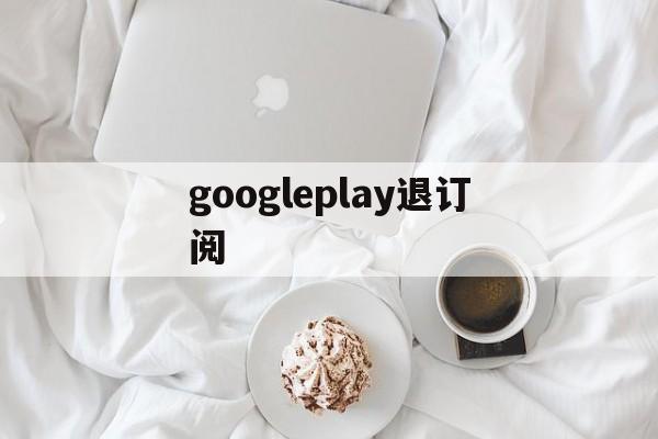 googleplay退订阅(google play怎么取消自动续费)